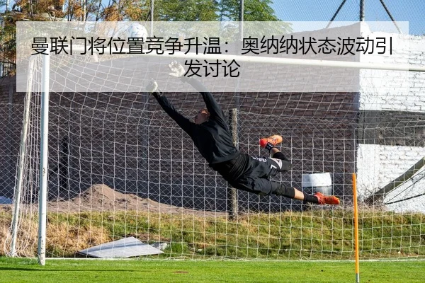 曼联门将位置竞争升温：奥纳纳状态波动引发讨论